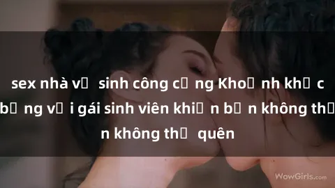 sex nhà vệ sinh công cộng Khoảnh khắc nóng bỏng với gái sinh viên khiến bạn không thể quên