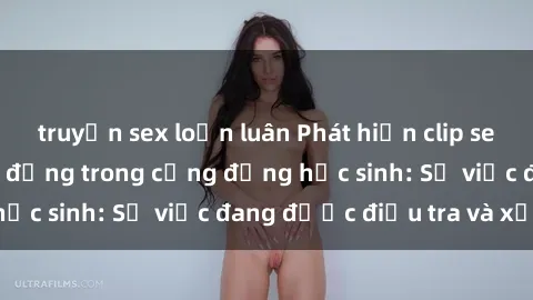truyện sex loạn luân Phát hiện clip sex nữ sinh gây chấn động trong cộng đồng học sinh: Sự việc đang được điều tra và xử lý