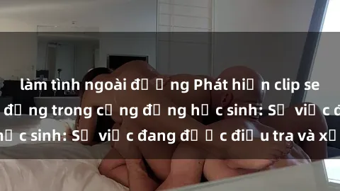 làm tình ngoài đường Phát hiện clip sex nữ sinh gây chấn động trong cộng đồng học sinh: Sự việc đang được điều tra và xử lý