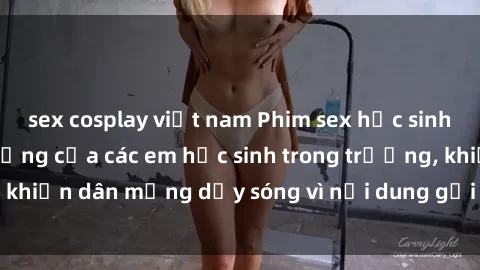 sex cosplay việt nam Phim sex học sinh: Hành động nóng bỏng của các em học sinh trong trường, khiến dân mạng dậy sóng vì nội dung gợi cảm và kích thích.