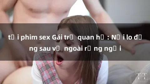 tải phim sex Gái trẻ quan hệ: Nỗi lo đằng sau vẻ ngoài rạng ngời