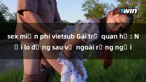 sex miễn phí vietsub Gái trẻ quan hệ: Nỗi lo đằng sau vẻ ngoài rạng ngời