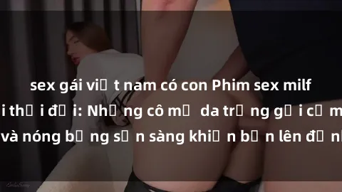 sex gái việt nam có con Phim sex milf hấp dẫn nhất mọi thời đại: Những cô mẹ da trắng gợi cảm và nóng bỏng sẵn sàng khiến bạn lên đỉnh chỉ trong chớp mắt!
