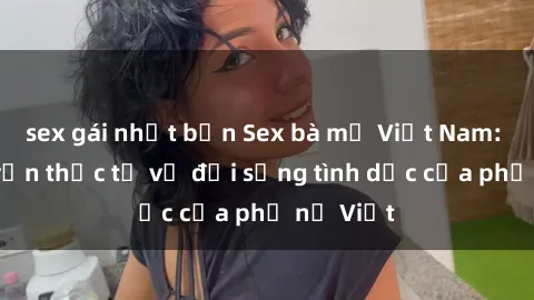 sex gái nhật bản Sex bà mẹ Việt Nam: Câu chuyện thực tế về đời sống tình dục của phụ nữ Việt