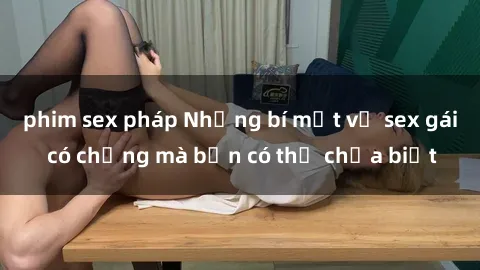 phim sex pháp Những bí mật về sex gái có chồng mà bạn có thể chưa biết