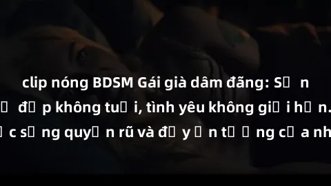 clip nóng BDSM Gái già dâm đãng: Sự nứng của tuổi U vẻ đẹp không tuổi, tình yêu không giới hạn. Khám phá cuộc sống quyến rũ và đầy ấn tượng của những người phụ nữ trưởng thành!