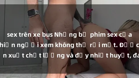sex trên xe bus Những bộ phim sex của phụ nữ lớn tuổi khiến người xem không thể rời mắt. Được sản xuất chất lượng và đầy nhiệt huyết, đáng xem và trải nghiệm.