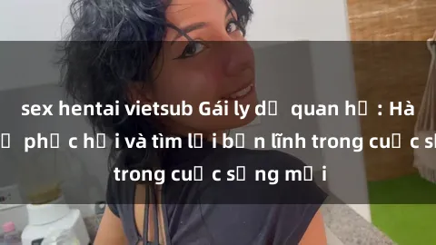 sex hentai vietsub Gái ly dị quan hệ: Hành trình tự phục hồi và tìm lại bản lĩnh trong cuộc sống mới