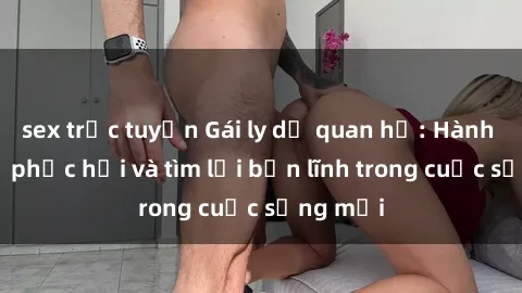 sex trực tuyến Gái ly dị quan hệ: Hành trình tự phục hồi và tìm lại bản lĩnh trong cuộc sống mới