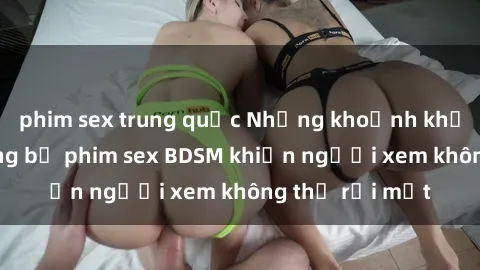 phim sex trung quốc Những khoảnh khắc hấp dẫn trong bộ phim sex BDSM khiến người xem không thể rời mắt
