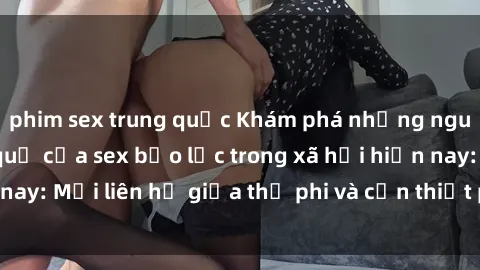 phim sex trung quốc Khám phá những nguyên nhân và hậu quả của sex bạo lực trong xã hội hiện nay: Mối liên hệ giữa thị phi và cần thiết phải ngăn chặn.