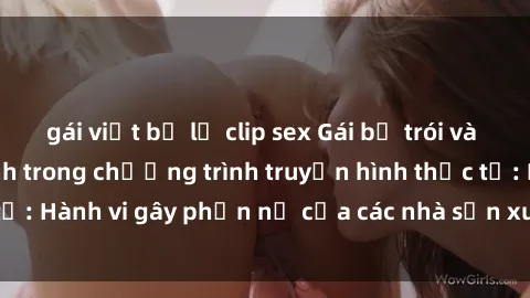 gái việt bị lộ clip sex Gái bị trói và bị ép buộc làm tình trong chương trình truyền hình thực tế: Hành vi gây phẫn nộ của các nhà sản xuất và người xem.