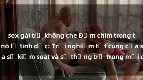sex gái trẻ không che Đắm chìm trong thế giới phim sex nô lệ tình dục: Trải nghiệm tột cùng của sự kiểm soát và sự thống trị trong mỗi cảnh quay mãnh liệt