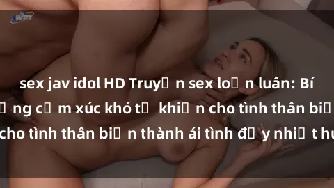 sex jav idol HD Truyện sex loạn luân: Bí mật gia đình và những cảm xúc khó tả khiến cho tình thân biến thành ái tình đầy nhiệt huyết