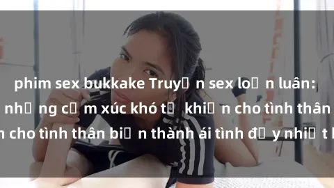 phim sex bukkake Truyện sex loạn luân: Bí mật gia đình và những cảm xúc khó tả khiến cho tình thân biến thành ái tình đầy nhiệt huyết