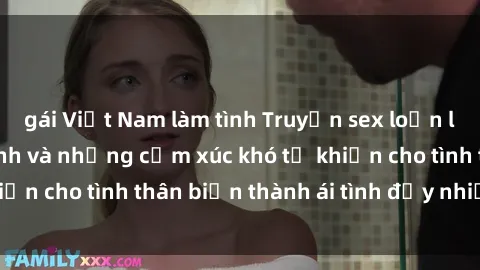 gái Việt Nam làm tình Truyện sex loạn luân: Bí mật gia đình và những cảm xúc khó tả khiến cho tình thân biến thành ái tình đầy nhiệt huyết