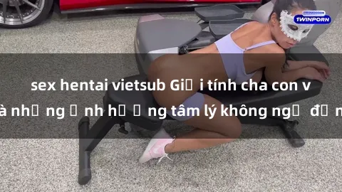 sex hentai vietsub Giới tính cha con và những ảnh hưởng tâm lý không ngờ đến