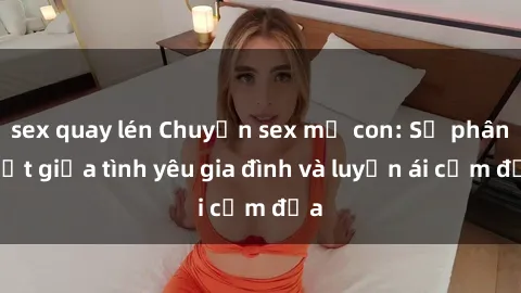 sex quay lén Chuyện sex mẹ con: Sự phân biệt giữa tình yêu gia đình và luyến ái cấm địa