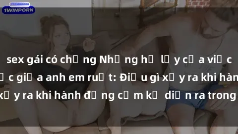 sex gái có chồng Những hệ lụy của việc có quan hệ tình dục giữa anh em ruột: Điều gì xảy ra khi hành động cấm kỵ diễn ra trong gia đình?