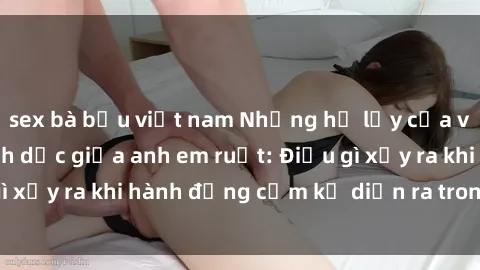 sex bà bầu việt nam Những hệ lụy của việc có quan hệ tình dục giữa anh em ruột: Điều gì xảy ra khi hành động cấm kỵ diễn ra trong gia đình?