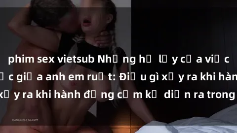 phim sex vietsub Những hệ lụy của việc có quan hệ tình dục giữa anh em ruột: Điều gì xảy ra khi hành động cấm kỵ diễn ra trong gia đình?