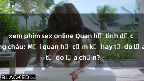 xem phim sex online Quan hệ tình dục giữa ông cháu: Mối quan hệ cấm kỵ hay tự do lựa chọn?