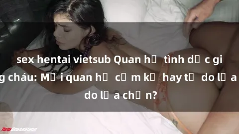 sex hentai vietsub Quan hệ tình dục giữa ông cháu: Mối quan hệ cấm kỵ hay tự do lựa chọn?