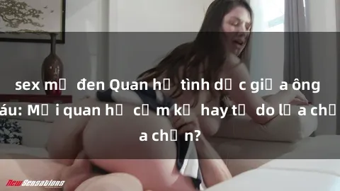 sex mỹ đen Quan hệ tình dục giữa ông cháu: Mối quan hệ cấm kỵ hay tự do lựa chọn?