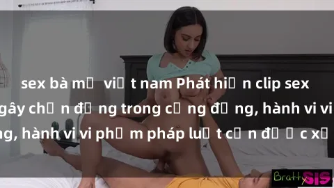 sex bà mẹ việt nam Phát hiện clip sex quay lén: Sự việc gây chấn động trong cộng đồng, hành vi vi phạm pháp luật cần được xử lý nghiêm