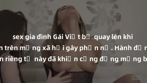 sex gia đình Gái Việt bị quay lén khi tắm, clip lan truyền trên mạng xã hội gây phẫn nộ. Hành động vi phạm quyền riêng tư này đã khiến cộng đồng mạng bức xúc và đòi trừng phạt thật nghiêm khắc.