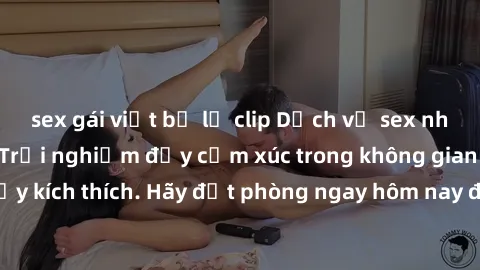 sex gái việt bị lộ clip Dịch vụ sex nhà nghỉ đẳng cấp: Trải nghiệm đầy cảm xúc trong không gian lãng mạn, đầy kích thích. Hãy đặt phòng ngay hôm nay để thỏa mãn khát khao của bạn!
