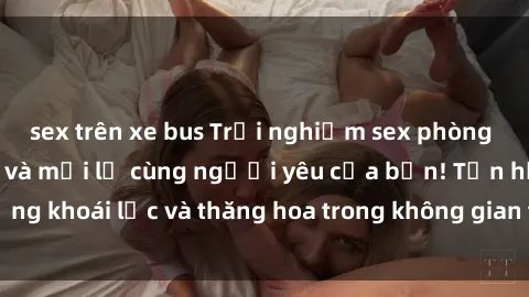 sex trên xe bus Trải nghiệm sex phòng tắm đầy kích thích và mới lạ cùng người yêu của bạn! Tận hưởng khoái lạc và thăng hoa trong không gian tắm ấm áp và gợi cảm.