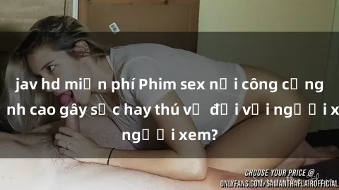 jav hd miễn phí Phim sex nơi công cộng: Đỉnh cao gây sốc hay thú vị đối với người xem?