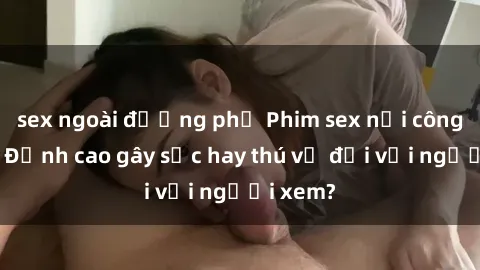 sex ngoài đường phố Phim sex nơi công cộng: Đỉnh cao gây sốc hay thú vị đối với người xem?