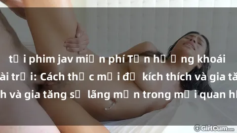 tải phim jav miễn phí Tận hưởng khoái cảm với sex ngoài trời: Cách thức mới để kích thích và gia tăng sự lãng mạn trong mối quan hệ của bạn!
