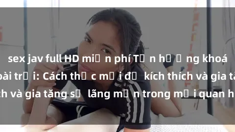 sex jav full HD miễn phí Tận hưởng khoái cảm với sex ngoài trời: Cách thức mới để kích thích và gia tăng sự lãng mạn trong mối quan hệ của bạn!