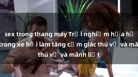 sex trong thang máy Trải nghiệm hứa hẹn: Sex trong xe hơi làm tăng cảm giác thú vị và mãnh liệt