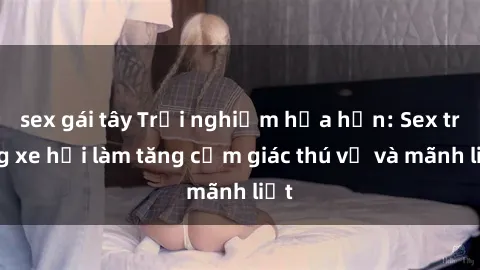 sex gái tây Trải nghiệm hứa hẹn: Sex trong xe hơi làm tăng cảm giác thú vị và mãnh liệt