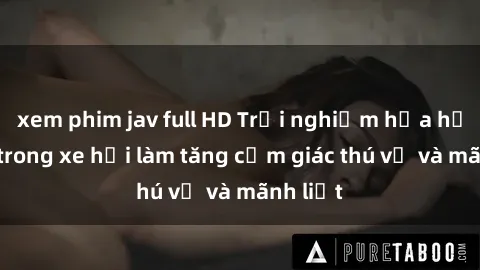 xem phim jav full HD Trải nghiệm hứa hẹn: Sex trong xe hơi làm tăng cảm giác thú vị và mãnh liệt