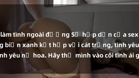 làm tình ngoài đường Sự hấp dẫn của sex bãi biển: Khi sóng biển xanh kết hợp với cát trắng, tình yêu nở hoa. Hãy thả mình vào cõi tình ái giữa sóng biển!