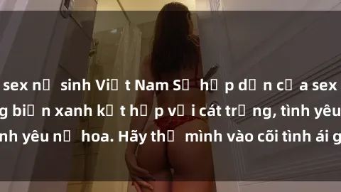 sex nữ sinh Việt Nam Sự hấp dẫn của sex bãi biển: Khi sóng biển xanh kết hợp với cát trắng, tình yêu nở hoa. Hãy thả mình vào cõi tình ái giữa sóng biển!