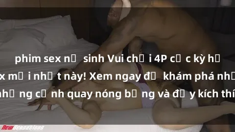 phim sex nữ sinh Vui chơi 4P cực kỳ hấp dẫn trong phim sex mới nhất này! Xem ngay để khám phá những cảnh quay nóng bỏng và đầy kích thích của bộ phim này!