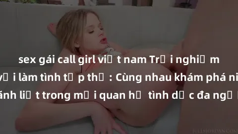 sex gái call girl việt nam Trải nghiệm cảm xúc mới mẻ với làm tình tập thể: Cùng nhau khám phá niềm vui và sự mãnh liệt trong mối quan hệ tình dục đa người. Hãy thử ngay để biết cảm giác thú vị này!
