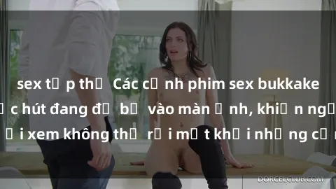 sex tập thể Các cảnh phim sex bukkake hấp dẫn và đầy sức hút đang đổ bộ vào màn ảnh, khiến người xem không thể rời mắt khỏi những cảnh quay đầy kích thích.
