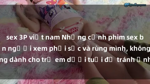 sex 3P việt nam Những cảnh phim sex bạo dâm nhóm khiến người xem phải sốc và rùng mình, không dành cho trẻ em dưới tuổi để tránh ảnh hưởng tiêu cực.