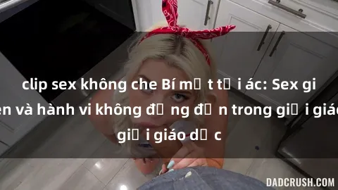 clip sex không che Bí mật tội ác: Sex giáo viên và hành vi không đứng đắn trong giới giáo dục