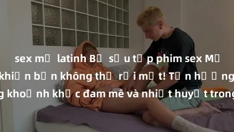 sex mỹ latinh Bộ sưu tập phim sex Mỹ hot nhất năm nay khiến bạn không thể rời mắt! Tận hưởng những khoảnh khắc đam mê và nhiệt huyết trong các tác phẩm nóng bỏng này!