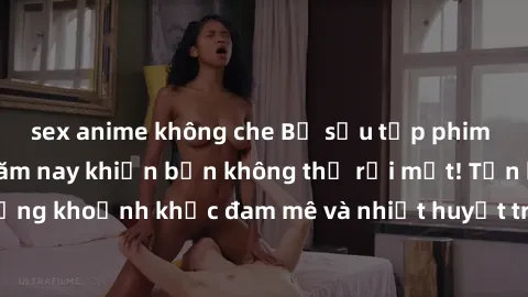 sex anime không che Bộ sưu tập phim sex Mỹ hot nhất năm nay khiến bạn không thể rời mắt! Tận hưởng những khoảnh khắc đam mê và nhiệt huyết trong các tác phẩm nóng bỏng này!