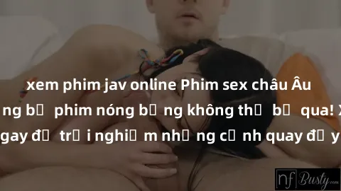 xem phim jav online Phim sex châu Âu đỉnh cao: Top những bộ phim nóng bỏng không thể bỏ qua! Xem ngay để trải nghiệm những cảnh quay đầy kích thích và cuồng nhiệt.