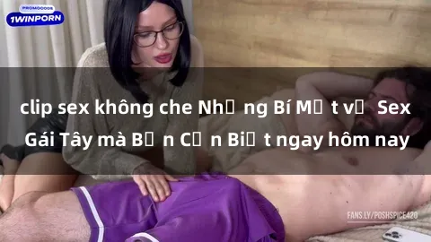 clip sex không che Những Bí Mật về Sex Gái Tây mà Bạn Cần Biết ngay hôm nay